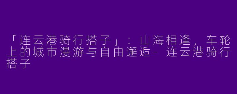 「连云港骑行搭子」：山海相逢，车轮上的城市漫游与自由邂逅