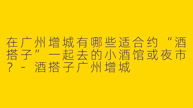 在广州增城有哪些适合约“酒搭子”一起去的小酒馆或夜市？