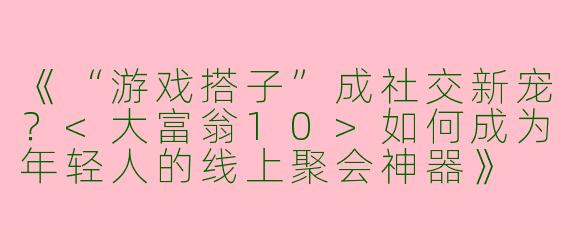 《“游戏搭子”成社交新宠？<大富翁10>如何成为年轻人的线上聚会神器》