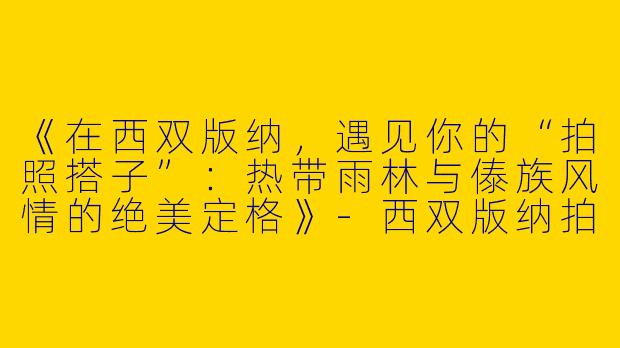 《在西双版纳，遇见你的“拍照搭子”：热带雨林与傣族风情的绝美定格》