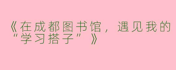 《在成都图书馆，遇见我的“学习搭子”》