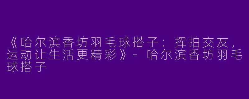 《哈尔滨香坊羽毛球搭子：挥拍交友，运动让生活更精彩》-哈尔滨香坊羽毛球搭子