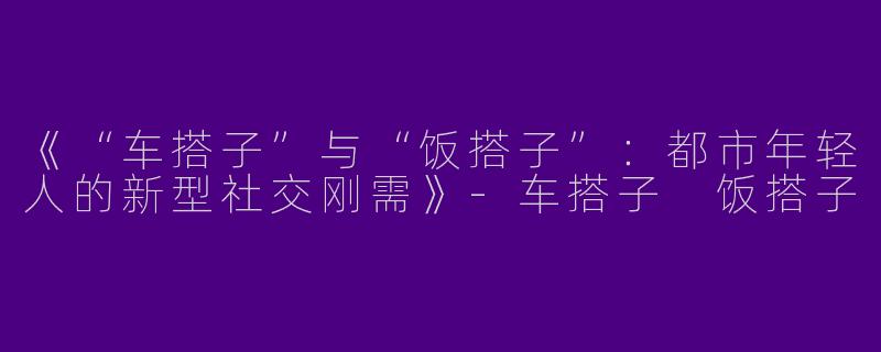 《“车搭子”与“饭搭子”：都市年轻人的新型社交刚需》-车搭子 饭搭子