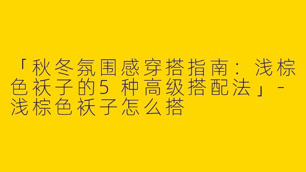 「秋冬氛围感穿搭指南：浅棕色袄子的5种高级搭配法」-浅棕色袄子怎么搭
