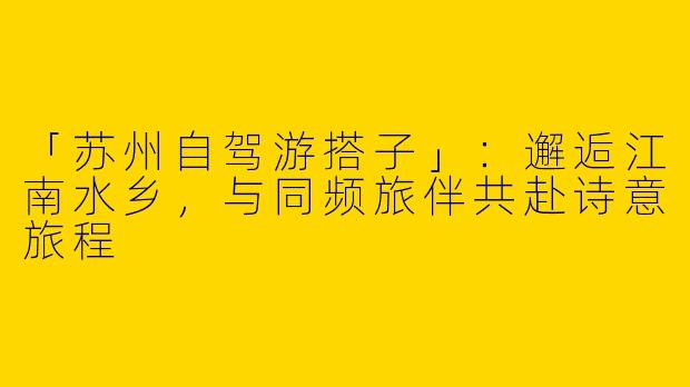 「苏州自驾游搭子」：邂逅江南水乡，与同频旅伴共赴诗意旅程