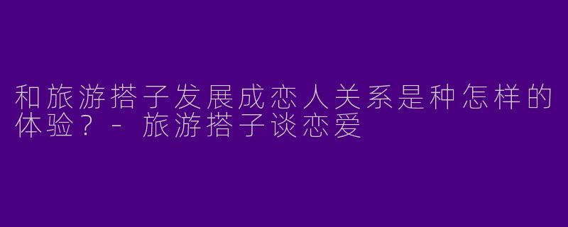 和旅游搭子发展成恋人关系是种怎样的体验？