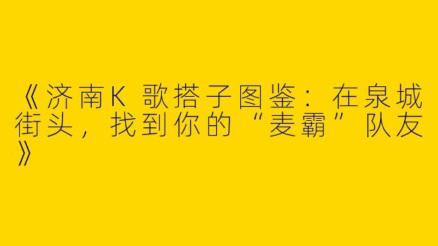 《济南K歌搭子图鉴：在泉城街头，找到你的“麦霸”队友》