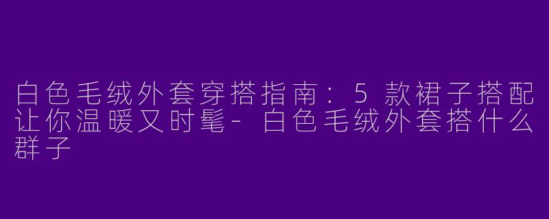 白色毛绒外套穿搭指南：5款裙子搭配让你温暖又时髦-白色毛绒外套搭什么群子