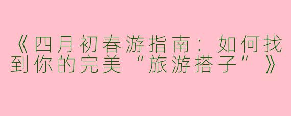 《四月初春游指南：如何找到你的完美“旅游搭子”》