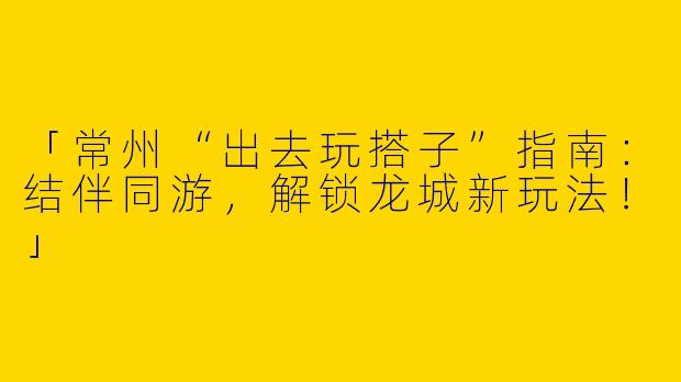 「常州“出去玩搭子”指南：结伴同游，解锁龙城新玩法！」