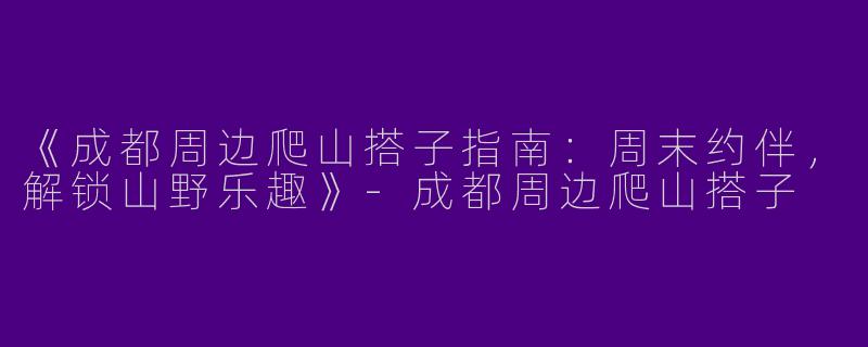 《成都周边爬山搭子指南：周末约伴，解锁山野乐趣》-成都周边爬山搭子