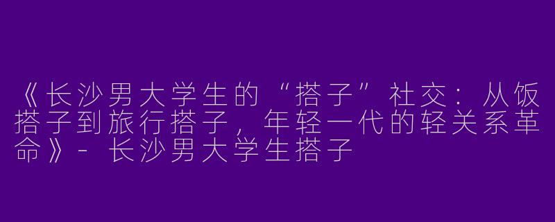 《长沙男大学生的“搭子”社交：从饭搭子到旅行搭子，年轻一代的轻关系革命》-长沙男大学生搭子