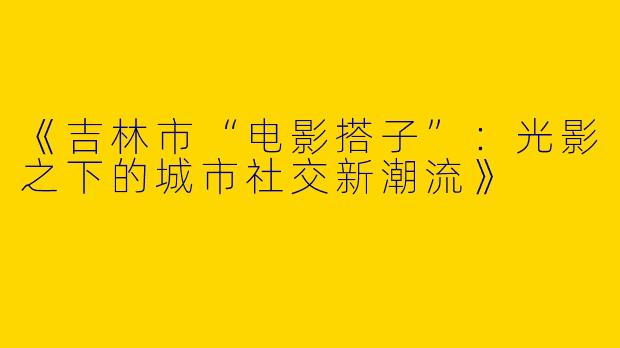 《吉林市“电影搭子”：光影之下的城市社交新潮流》