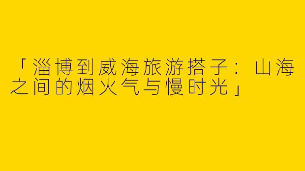 「淄博到威海旅游搭子：山海之间的烟火气与慢时光」