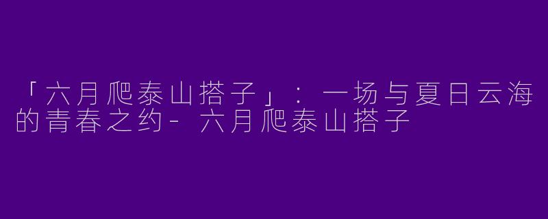 「六月爬泰山搭子」:一场与夏日云海的青春之约