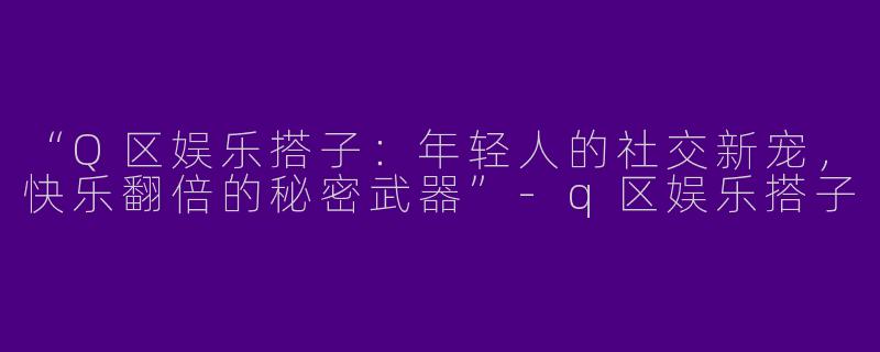 “Q区娱乐搭子：年轻人的社交新宠，快乐翻倍的秘密武器”