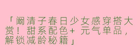 「阚清子春日少女感穿搭大赏！甜系配色+元气单品，解锁减龄秘籍」
