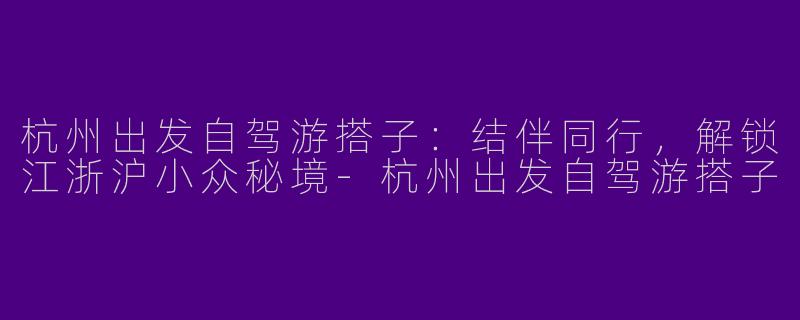 杭州出发自驾游搭子：结伴同行，解锁江浙沪小众秘境-杭州出发自驾游搭子