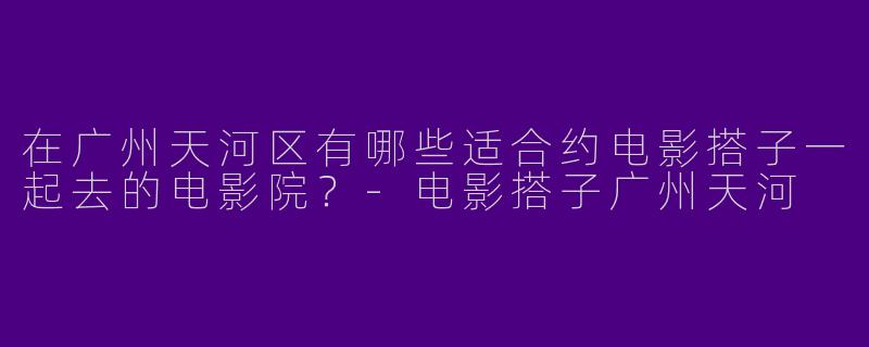 在广州天河区有哪些适合约电影搭子一起去的电影院？-电影搭子广州天河
