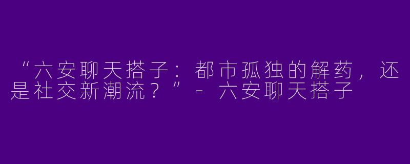 “六安聊天搭子：都市孤独的解药，还是社交新潮流？”-六安聊天搭子
