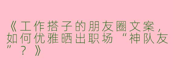 《工作搭子的朋友圈文案，如何优雅晒出职场“神队友”？》