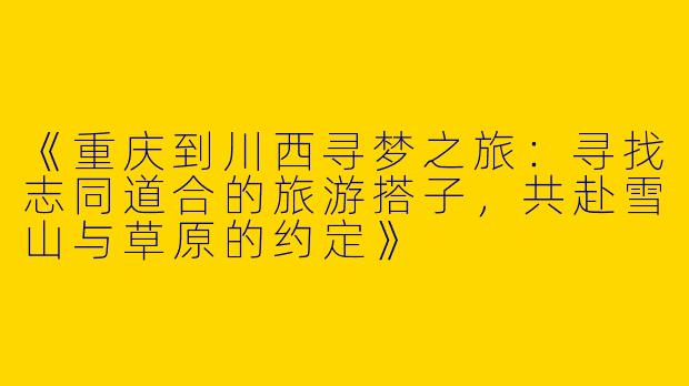 《重庆到川西寻梦之旅：寻找志同道合的旅游搭子，共赴雪山与草原的约定》