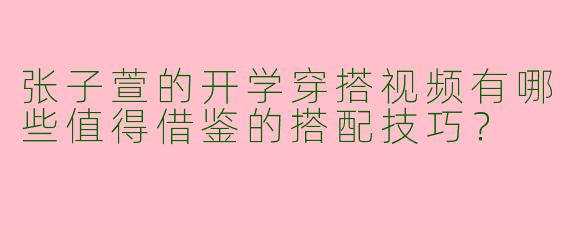 张子萱的开学穿搭视频有哪些值得借鉴的搭配技巧？
