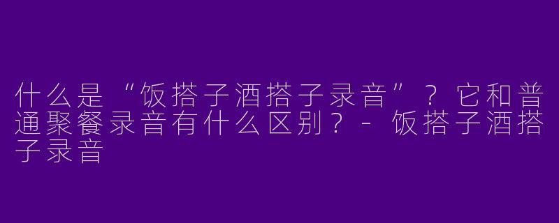 什么是“饭搭子酒搭子录音”？它和普通聚餐录音有什么区别？