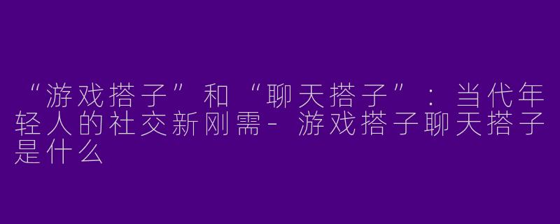 “游戏搭子”和“聊天搭子”：当代年轻人的社交新刚需-游戏搭子聊天搭子是什么