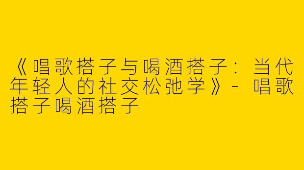 《唱歌搭子与喝酒搭子：当代年轻人的社交松弛学》