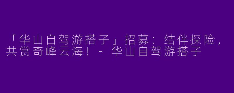 「华山自驾游搭子」招募：结伴探险，共赏奇峰云海！-华山自驾游搭子