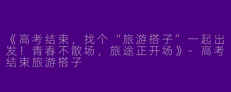 《高考结束，找个“旅游搭子”一起出发！青春不散场，旅途正开场》-高考结束旅游搭子
