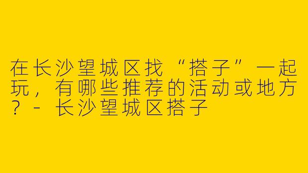 在长沙望城区找“搭子”一起玩，有哪些推荐的活动或地方？-长沙望城区搭子