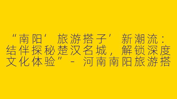 “南阳‘旅游搭子’新潮流：结伴探秘楚汉名城，解锁深度文化体验”-河南南阳旅游搭子