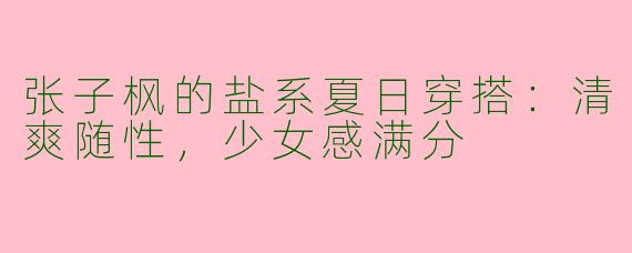 张子枫的盐系夏日穿搭：清爽随性，少女感满分