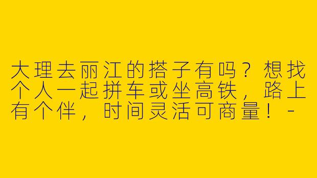 大理去丽江的搭子有吗？想找个人一起拼车或坐高铁，路上有个伴，时间灵活可商量！