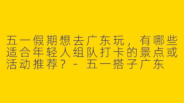 五一假期想去广东玩，有哪些适合年轻人组队打卡的景点或活动推荐？