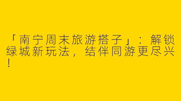 「南宁周末旅游搭子」：解锁绿城新玩法，结伴同游更尽兴！