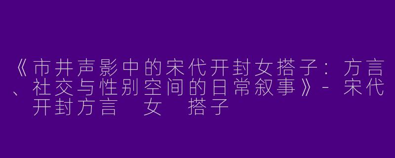 《市井声影中的宋代开封女搭子：方言、社交与性别空间的日常叙事》-宋代 开封方言 女 搭子