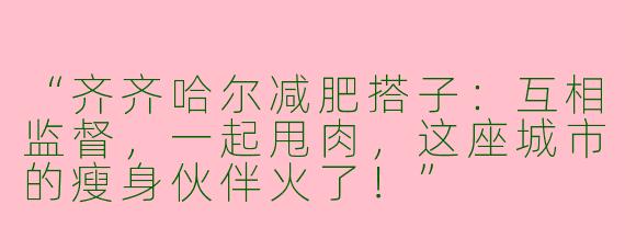 “齐齐哈尔减肥搭子：互相监督，一起甩肉，这座城市的瘦身伙伴火了！”