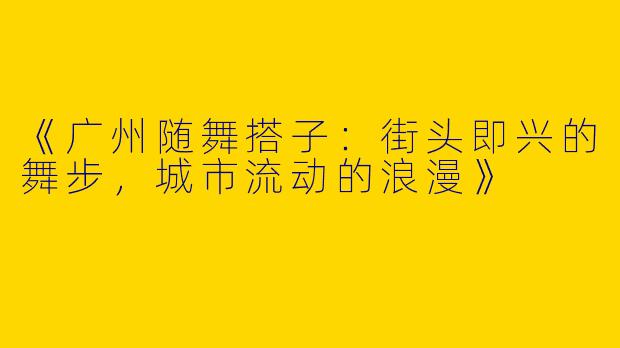 《广州随舞搭子：街头即兴的舞步，城市流动的浪漫》