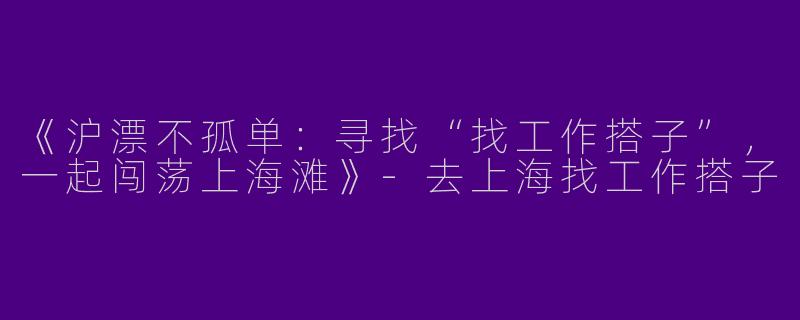 《沪漂不孤单：寻找“找工作搭子”，一起闯荡上海滩》-去上海找工作搭子