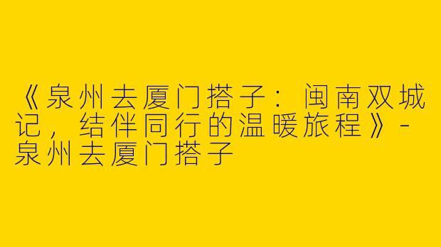 《泉州去厦门搭子：闽南双城记，结伴同行的温暖旅程》-泉州去厦门搭子