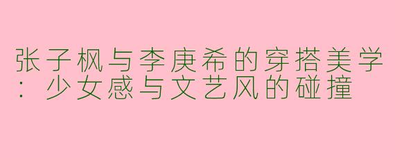 张子枫与李庚希的穿搭美学：少女感与文艺风的碰撞