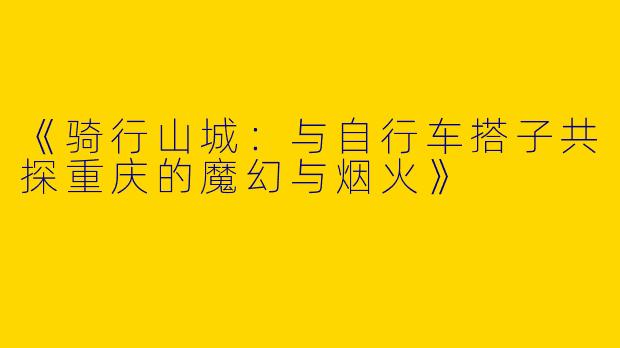 《骑行山城：与自行车搭子共探重庆的魔幻与烟火》