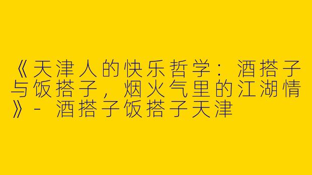 《天津人的快乐哲学：酒搭子与饭搭子，烟火气里的江湖情》-酒搭子饭搭子天津