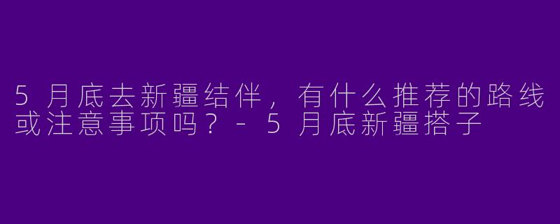 5月底去新疆结伴，有什么推荐的路线或注意事项吗？