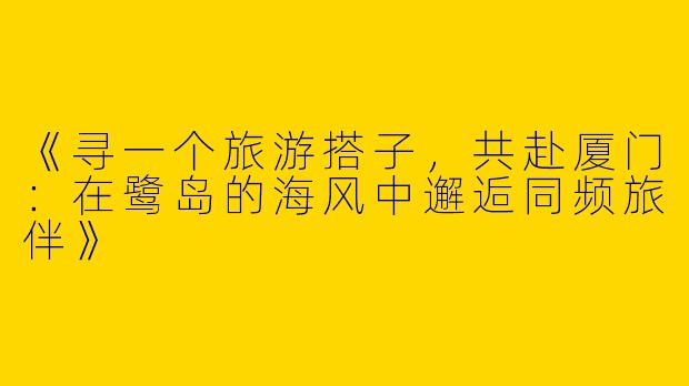《寻一个旅游搭子，共赴厦门：在鹭岛的海风中邂逅同频旅伴》