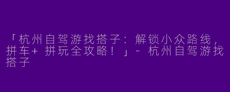 「杭州自驾游找搭子：解锁小众路线，拼车+拼玩全攻略！」-杭州自驾游找搭子