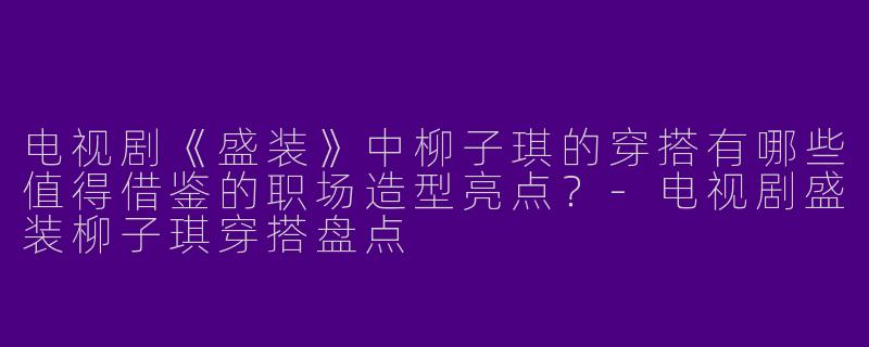 电视剧《盛装》中柳子琪的穿搭有哪些值得借鉴的职场造型亮点？